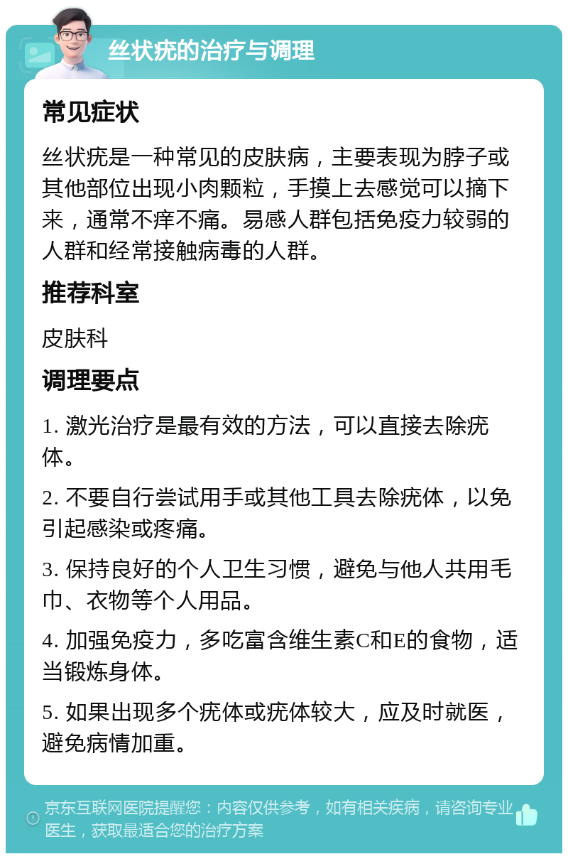 丝状疣的治疗与调理 常见症状 丝状疣是一种常见的皮肤病，主要表现为脖子或其他部位出现小肉颗粒，手摸上去感觉可以摘下来，通常不痒不痛。易感人群包括免疫力较弱的人群和经常接触病毒的人群。 推荐科室 皮肤科 调理要点 1. 激光治疗是最有效的方法，可以直接去除疣体。 2. 不要自行尝试用手或其他工具去除疣体，以免引起感染或疼痛。 3. 保持良好的个人卫生习惯，避免与他人共用毛巾、衣物等个人用品。 4. 加强免疫力，多吃富含维生素C和E的食物，适当锻炼身体。 5. 如果出现多个疣体或疣体较大，应及时就医，避免病情加重。