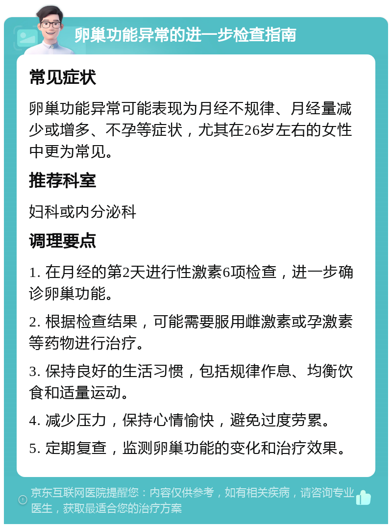 卵巢功能异常的进一步检查指南 常见症状 卵巢功能异常可能表现为月经不规律、月经量减少或增多、不孕等症状，尤其在26岁左右的女性中更为常见。 推荐科室 妇科或内分泌科 调理要点 1. 在月经的第2天进行性激素6项检查，进一步确诊卵巢功能。 2. 根据检查结果，可能需要服用雌激素或孕激素等药物进行治疗。 3. 保持良好的生活习惯，包括规律作息、均衡饮食和适量运动。 4. 减少压力，保持心情愉快，避免过度劳累。 5. 定期复查，监测卵巢功能的变化和治疗效果。