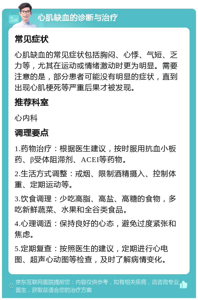 心肌缺血的诊断与治疗 常见症状 心肌缺血的常见症状包括胸闷、心悸、气短、乏力等，尤其在运动或情绪激动时更为明显。需要注意的是，部分患者可能没有明显的症状，直到出现心肌梗死等严重后果才被发现。 推荐科室 心内科 调理要点 1.药物治疗：根据医生建议，按时服用抗血小板药、β受体阻滞剂、ACEI等药物。 2.生活方式调整：戒烟、限制酒精摄入、控制体重、定期运动等。 3.饮食调理：少吃高脂、高盐、高糖的食物，多吃新鲜蔬菜、水果和全谷类食品。 4.心理调适：保持良好的心态，避免过度紧张和焦虑。 5.定期复查：按照医生的建议，定期进行心电图、超声心动图等检查，及时了解病情变化。