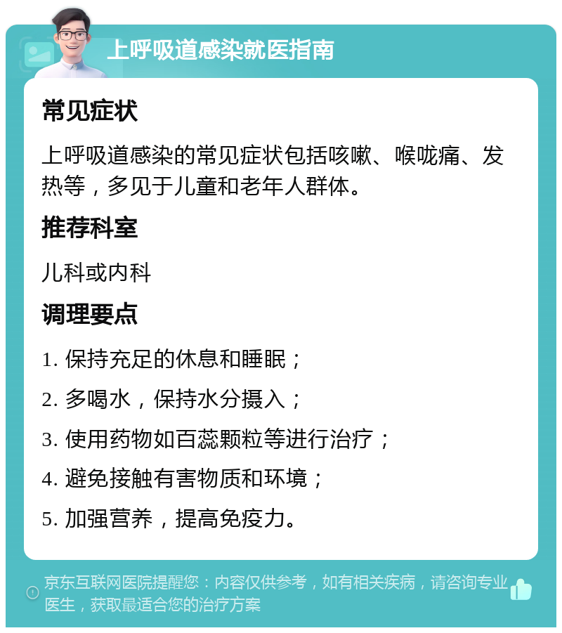 上呼吸道感染就医指南 常见症状 上呼吸道感染的常见症状包括咳嗽、喉咙痛、发热等，多见于儿童和老年人群体。 推荐科室 儿科或内科 调理要点 1. 保持充足的休息和睡眠； 2. 多喝水，保持水分摄入； 3. 使用药物如百蕊颗粒等进行治疗； 4. 避免接触有害物质和环境； 5. 加强营养，提高免疫力。