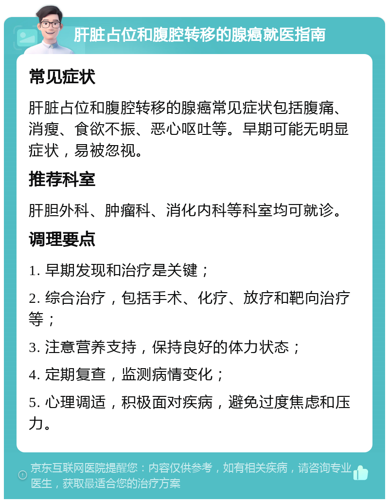 肝脏占位和腹腔转移的腺癌就医指南 常见症状 肝脏占位和腹腔转移的腺癌常见症状包括腹痛、消瘦、食欲不振、恶心呕吐等。早期可能无明显症状，易被忽视。 推荐科室 肝胆外科、肿瘤科、消化内科等科室均可就诊。 调理要点 1. 早期发现和治疗是关键； 2. 综合治疗，包括手术、化疗、放疗和靶向治疗等； 3. 注意营养支持，保持良好的体力状态； 4. 定期复查，监测病情变化； 5. 心理调适，积极面对疾病，避免过度焦虑和压力。