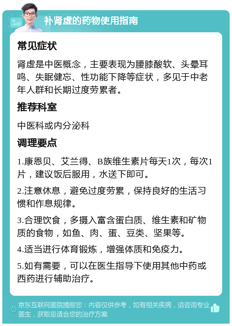 补肾虚的药物使用指南 常见症状 肾虚是中医概念，主要表现为腰膝酸软、头晕耳鸣、失眠健忘、性功能下降等症状，多见于中老年人群和长期过度劳累者。 推荐科室 中医科或内分泌科 调理要点 1.康恩贝、艾兰得、B族维生素片每天1次，每次1片，建议饭后服用，水送下即可。 2.注意休息，避免过度劳累，保持良好的生活习惯和作息规律。 3.合理饮食，多摄入富含蛋白质、维生素和矿物质的食物，如鱼、肉、蛋、豆类、坚果等。 4.适当进行体育锻炼，增强体质和免疫力。 5.如有需要，可以在医生指导下使用其他中药或西药进行辅助治疗。