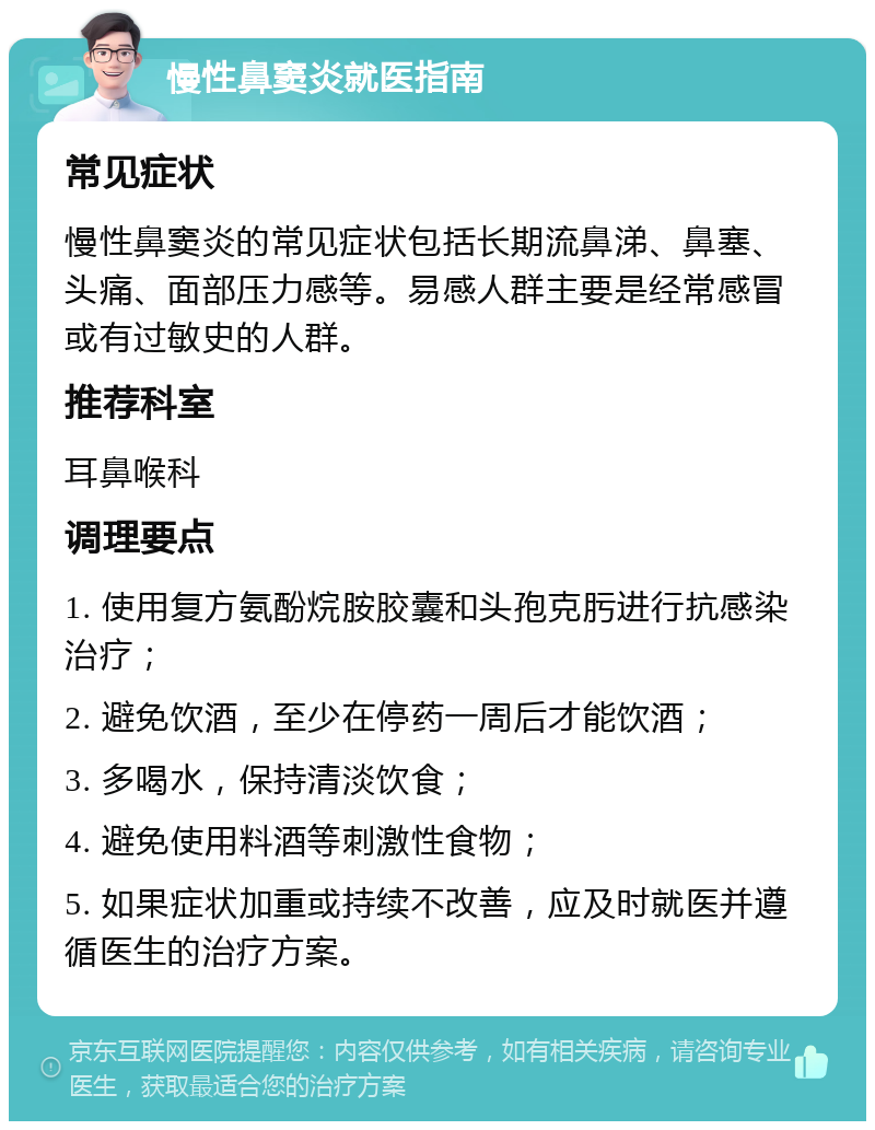 慢性鼻窦炎就医指南 常见症状 慢性鼻窦炎的常见症状包括长期流鼻涕、鼻塞、头痛、面部压力感等。易感人群主要是经常感冒或有过敏史的人群。 推荐科室 耳鼻喉科 调理要点 1. 使用复方氨酚烷胺胶囊和头孢克肟进行抗感染治疗； 2. 避免饮酒，至少在停药一周后才能饮酒； 3. 多喝水，保持清淡饮食； 4. 避免使用料酒等刺激性食物； 5. 如果症状加重或持续不改善，应及时就医并遵循医生的治疗方案。