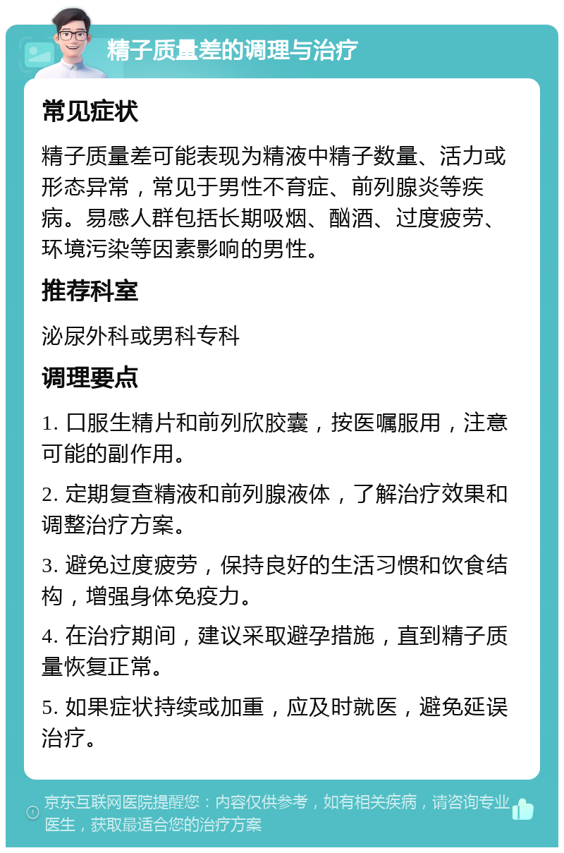 精子质量差的调理与治疗 常见症状 精子质量差可能表现为精液中精子数量、活力或形态异常，常见于男性不育症、前列腺炎等疾病。易感人群包括长期吸烟、酗酒、过度疲劳、环境污染等因素影响的男性。 推荐科室 泌尿外科或男科专科 调理要点 1. 口服生精片和前列欣胶囊，按医嘱服用，注意可能的副作用。 2. 定期复查精液和前列腺液体，了解治疗效果和调整治疗方案。 3. 避免过度疲劳，保持良好的生活习惯和饮食结构，增强身体免疫力。 4. 在治疗期间，建议采取避孕措施，直到精子质量恢复正常。 5. 如果症状持续或加重，应及时就医，避免延误治疗。