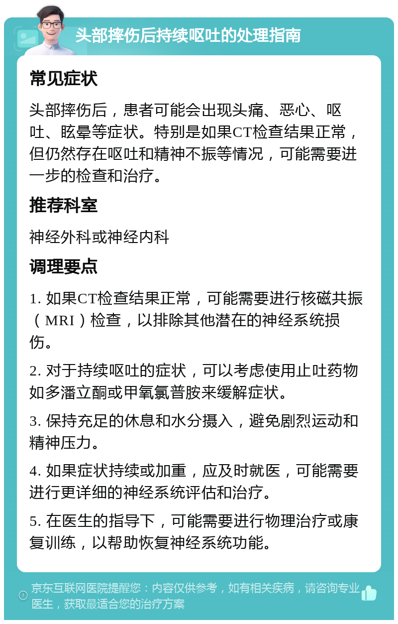 头部摔伤后持续呕吐的处理指南 常见症状 头部摔伤后，患者可能会出现头痛、恶心、呕吐、眩晕等症状。特别是如果CT检查结果正常，但仍然存在呕吐和精神不振等情况，可能需要进一步的检查和治疗。 推荐科室 神经外科或神经内科 调理要点 1. 如果CT检查结果正常，可能需要进行核磁共振（MRI）检查，以排除其他潜在的神经系统损伤。 2. 对于持续呕吐的症状，可以考虑使用止吐药物如多潘立酮或甲氧氯普胺来缓解症状。 3. 保持充足的休息和水分摄入，避免剧烈运动和精神压力。 4. 如果症状持续或加重，应及时就医，可能需要进行更详细的神经系统评估和治疗。 5. 在医生的指导下，可能需要进行物理治疗或康复训练，以帮助恢复神经系统功能。