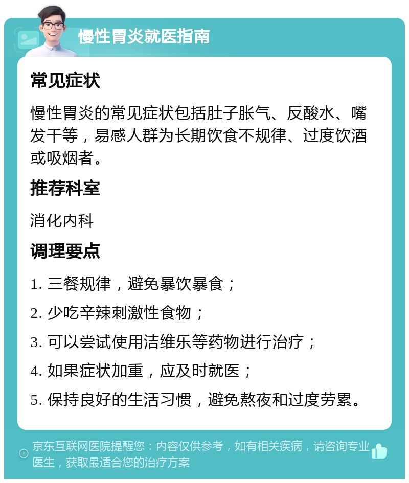 慢性胃炎就医指南 常见症状 慢性胃炎的常见症状包括肚子胀气、反酸水、嘴发干等，易感人群为长期饮食不规律、过度饮酒或吸烟者。 推荐科室 消化内科 调理要点 1. 三餐规律，避免暴饮暴食； 2. 少吃辛辣刺激性食物； 3. 可以尝试使用洁维乐等药物进行治疗； 4. 如果症状加重，应及时就医； 5. 保持良好的生活习惯，避免熬夜和过度劳累。