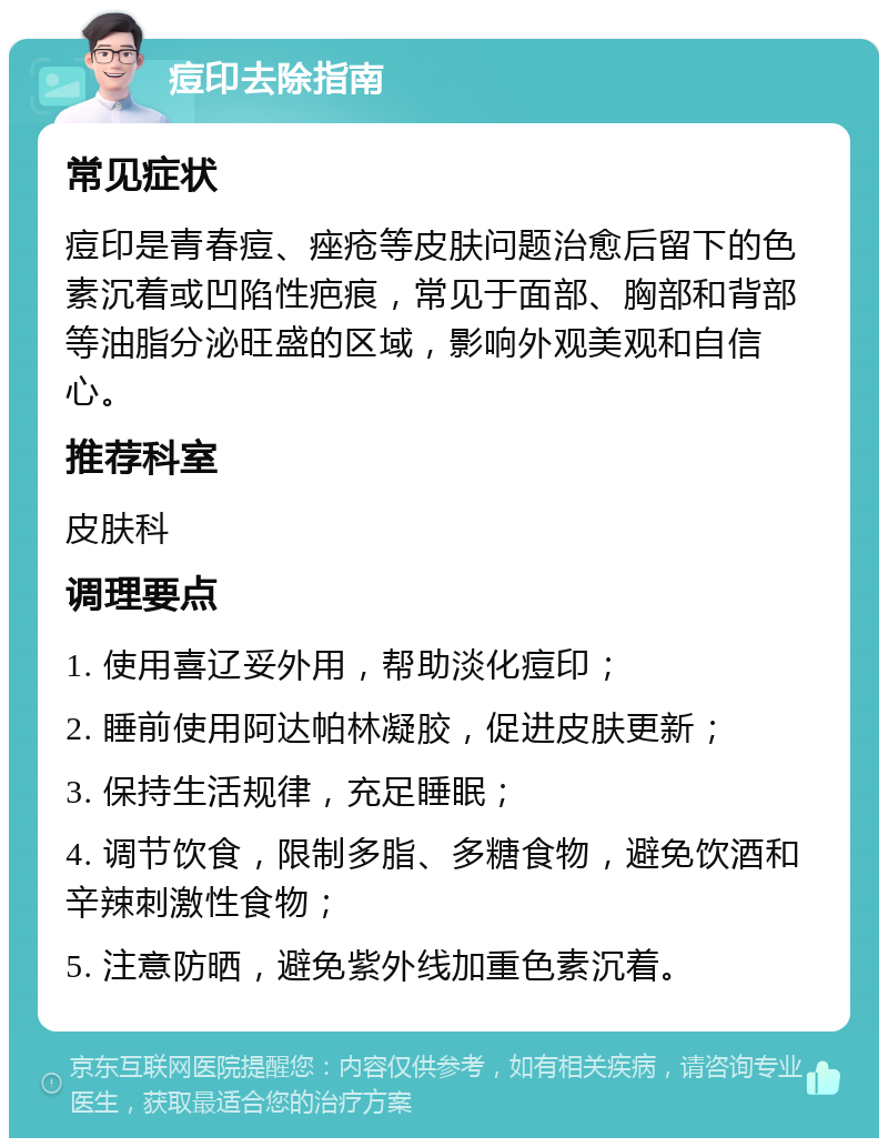 痘印去除指南 常见症状 痘印是青春痘、痤疮等皮肤问题治愈后留下的色素沉着或凹陷性疤痕，常见于面部、胸部和背部等油脂分泌旺盛的区域，影响外观美观和自信心。 推荐科室 皮肤科 调理要点 1. 使用喜辽妥外用，帮助淡化痘印； 2. 睡前使用阿达帕林凝胶，促进皮肤更新； 3. 保持生活规律，充足睡眠； 4. 调节饮食，限制多脂、多糖食物，避免饮酒和辛辣刺激性食物； 5. 注意防晒，避免紫外线加重色素沉着。