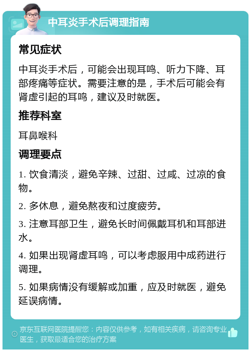 中耳炎手术后调理指南 常见症状 中耳炎手术后，可能会出现耳鸣、听力下降、耳部疼痛等症状。需要注意的是，手术后可能会有肾虚引起的耳鸣，建议及时就医。 推荐科室 耳鼻喉科 调理要点 1. 饮食清淡，避免辛辣、过甜、过咸、过凉的食物。 2. 多休息，避免熬夜和过度疲劳。 3. 注意耳部卫生，避免长时间佩戴耳机和耳部进水。 4. 如果出现肾虚耳鸣，可以考虑服用中成药进行调理。 5. 如果病情没有缓解或加重，应及时就医，避免延误病情。