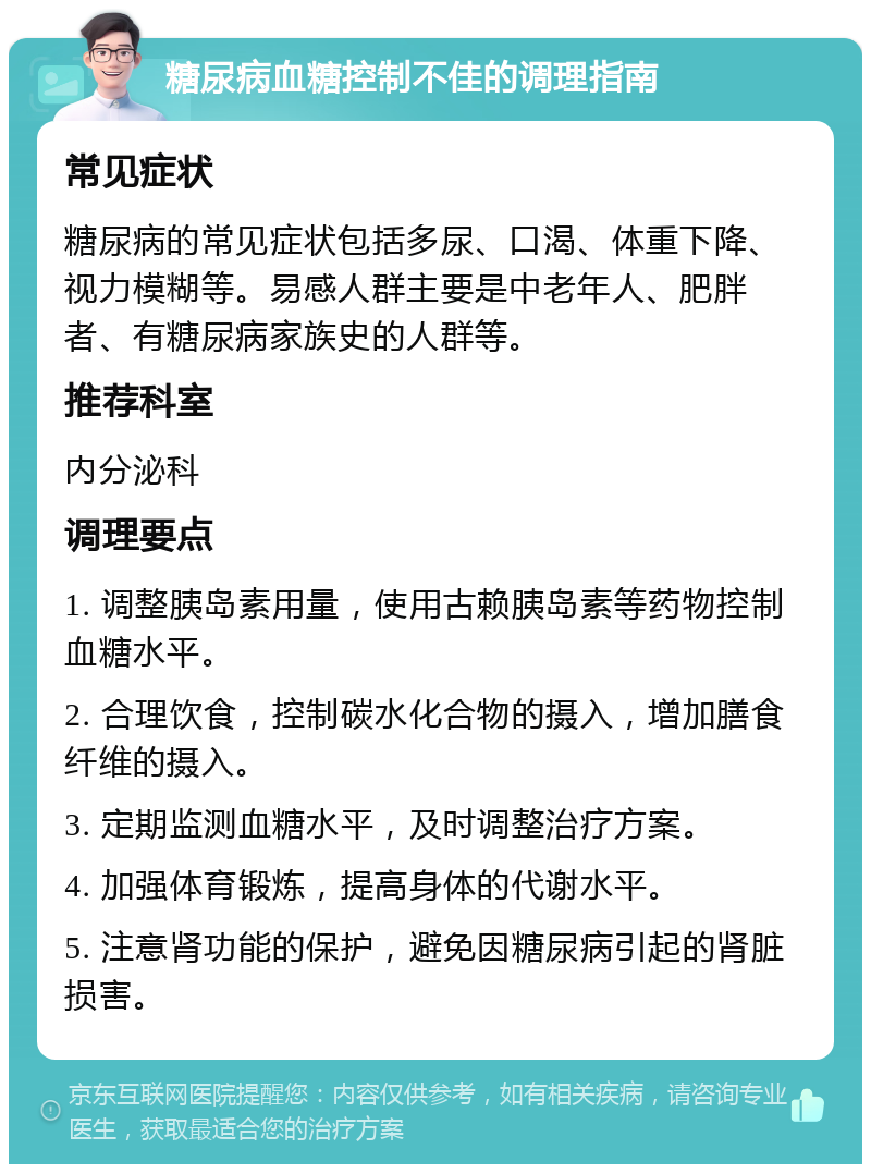 糖尿病血糖控制不佳的调理指南 常见症状 糖尿病的常见症状包括多尿、口渴、体重下降、视力模糊等。易感人群主要是中老年人、肥胖者、有糖尿病家族史的人群等。 推荐科室 内分泌科 调理要点 1. 调整胰岛素用量，使用古赖胰岛素等药物控制血糖水平。 2. 合理饮食，控制碳水化合物的摄入，增加膳食纤维的摄入。 3. 定期监测血糖水平，及时调整治疗方案。 4. 加强体育锻炼，提高身体的代谢水平。 5. 注意肾功能的保护，避免因糖尿病引起的肾脏损害。