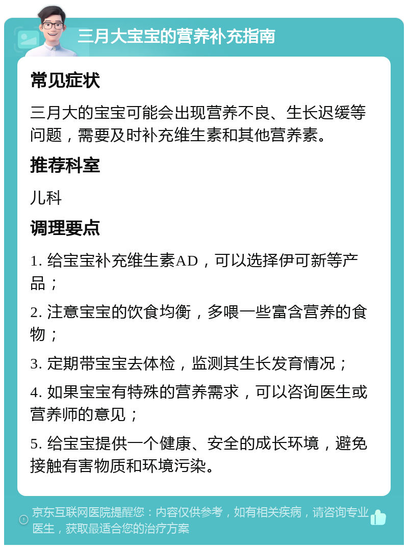 三月大宝宝的营养补充指南 常见症状 三月大的宝宝可能会出现营养不良、生长迟缓等问题，需要及时补充维生素和其他营养素。 推荐科室 儿科 调理要点 1. 给宝宝补充维生素AD，可以选择伊可新等产品； 2. 注意宝宝的饮食均衡，多喂一些富含营养的食物； 3. 定期带宝宝去体检，监测其生长发育情况； 4. 如果宝宝有特殊的营养需求，可以咨询医生或营养师的意见； 5. 给宝宝提供一个健康、安全的成长环境，避免接触有害物质和环境污染。