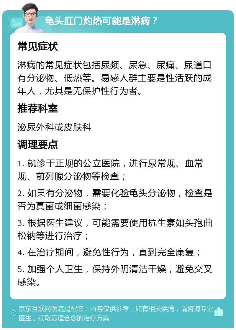 龟头肛门灼热可能是淋病？ 常见症状 淋病的常见症状包括尿频、尿急、尿痛、尿道口有分泌物、低热等。易感人群主要是性活跃的成年人，尤其是无保护性行为者。 推荐科室 泌尿外科或皮肤科 调理要点 1. 就诊于正规的公立医院，进行尿常规、血常规、前列腺分泌物等检查； 2. 如果有分泌物，需要化验龟头分泌物，检查是否为真菌或细菌感染； 3. 根据医生建议，可能需要使用抗生素如头孢曲松钠等进行治疗； 4. 在治疗期间，避免性行为，直到完全康复； 5. 加强个人卫生，保持外阴清洁干燥，避免交叉感染。