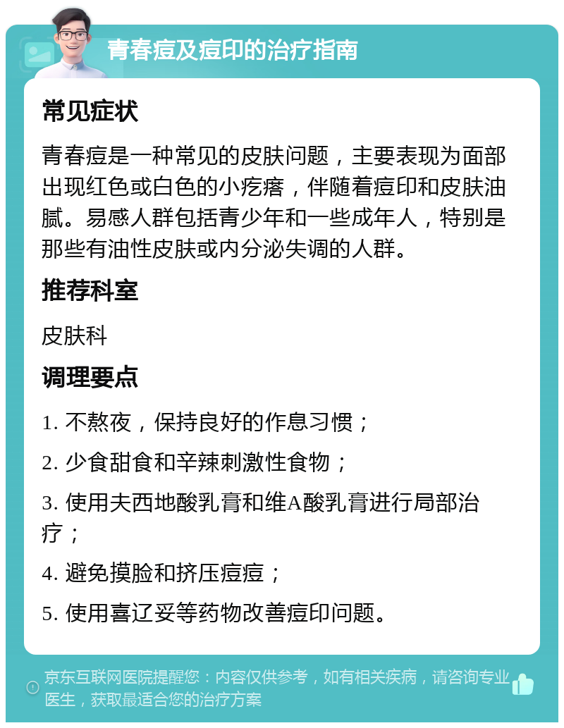 青春痘及痘印的治疗指南 常见症状 青春痘是一种常见的皮肤问题，主要表现为面部出现红色或白色的小疙瘩，伴随着痘印和皮肤油腻。易感人群包括青少年和一些成年人，特别是那些有油性皮肤或内分泌失调的人群。 推荐科室 皮肤科 调理要点 1. 不熬夜，保持良好的作息习惯； 2. 少食甜食和辛辣刺激性食物； 3. 使用夫西地酸乳膏和维A酸乳膏进行局部治疗； 4. 避免摸脸和挤压痘痘； 5. 使用喜辽妥等药物改善痘印问题。