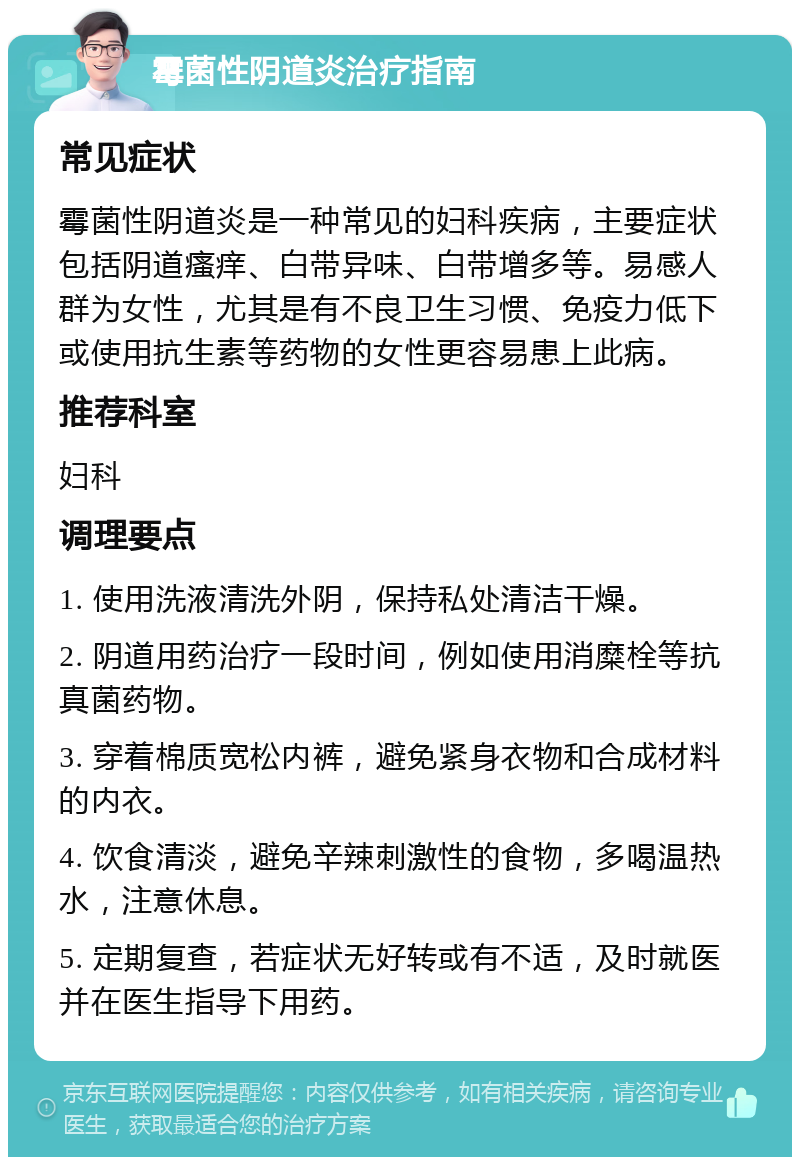 霉菌性阴道炎治疗指南 常见症状 霉菌性阴道炎是一种常见的妇科疾病，主要症状包括阴道瘙痒、白带异味、白带增多等。易感人群为女性，尤其是有不良卫生习惯、免疫力低下或使用抗生素等药物的女性更容易患上此病。 推荐科室 妇科 调理要点 1. 使用洗液清洗外阴，保持私处清洁干燥。 2. 阴道用药治疗一段时间，例如使用消糜栓等抗真菌药物。 3. 穿着棉质宽松内裤，避免紧身衣物和合成材料的内衣。 4. 饮食清淡，避免辛辣刺激性的食物，多喝温热水，注意休息。 5. 定期复查，若症状无好转或有不适，及时就医并在医生指导下用药。