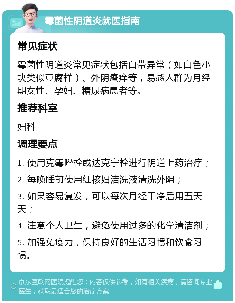 霉菌性阴道炎就医指南 常见症状 霉菌性阴道炎常见症状包括白带异常（如白色小块类似豆腐样）、外阴瘙痒等，易感人群为月经期女性、孕妇、糖尿病患者等。 推荐科室 妇科 调理要点 1. 使用克霉唑栓或达克宁栓进行阴道上药治疗； 2. 每晚睡前使用红核妇洁洗液清洗外阴； 3. 如果容易复发，可以每次月经干净后用五天天； 4. 注意个人卫生，避免使用过多的化学清洁剂； 5. 加强免疫力，保持良好的生活习惯和饮食习惯。