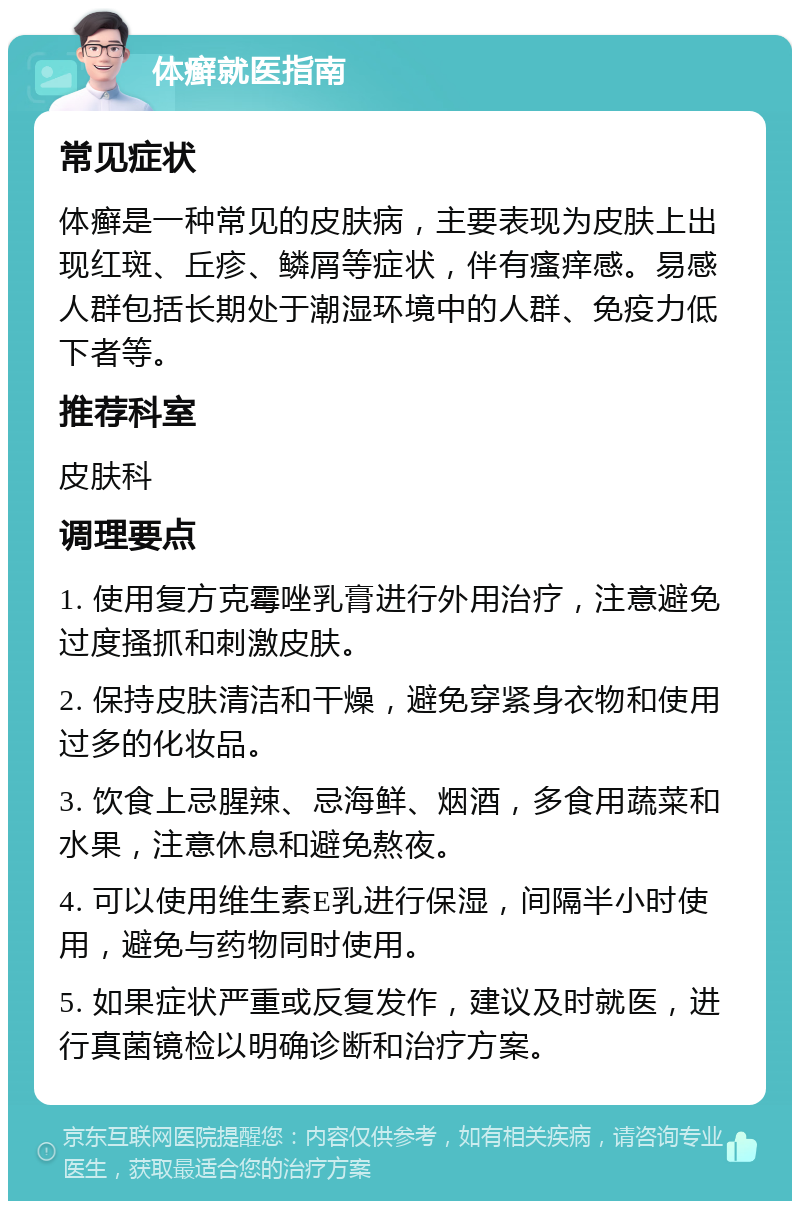 体癣就医指南 常见症状 体癣是一种常见的皮肤病，主要表现为皮肤上出现红斑、丘疹、鳞屑等症状，伴有瘙痒感。易感人群包括长期处于潮湿环境中的人群、免疫力低下者等。 推荐科室 皮肤科 调理要点 1. 使用复方克霉唑乳膏进行外用治疗，注意避免过度搔抓和刺激皮肤。 2. 保持皮肤清洁和干燥，避免穿紧身衣物和使用过多的化妆品。 3. 饮食上忌腥辣、忌海鲜、烟酒，多食用蔬菜和水果，注意休息和避免熬夜。 4. 可以使用维生素E乳进行保湿，间隔半小时使用，避免与药物同时使用。 5. 如果症状严重或反复发作，建议及时就医，进行真菌镜检以明确诊断和治疗方案。