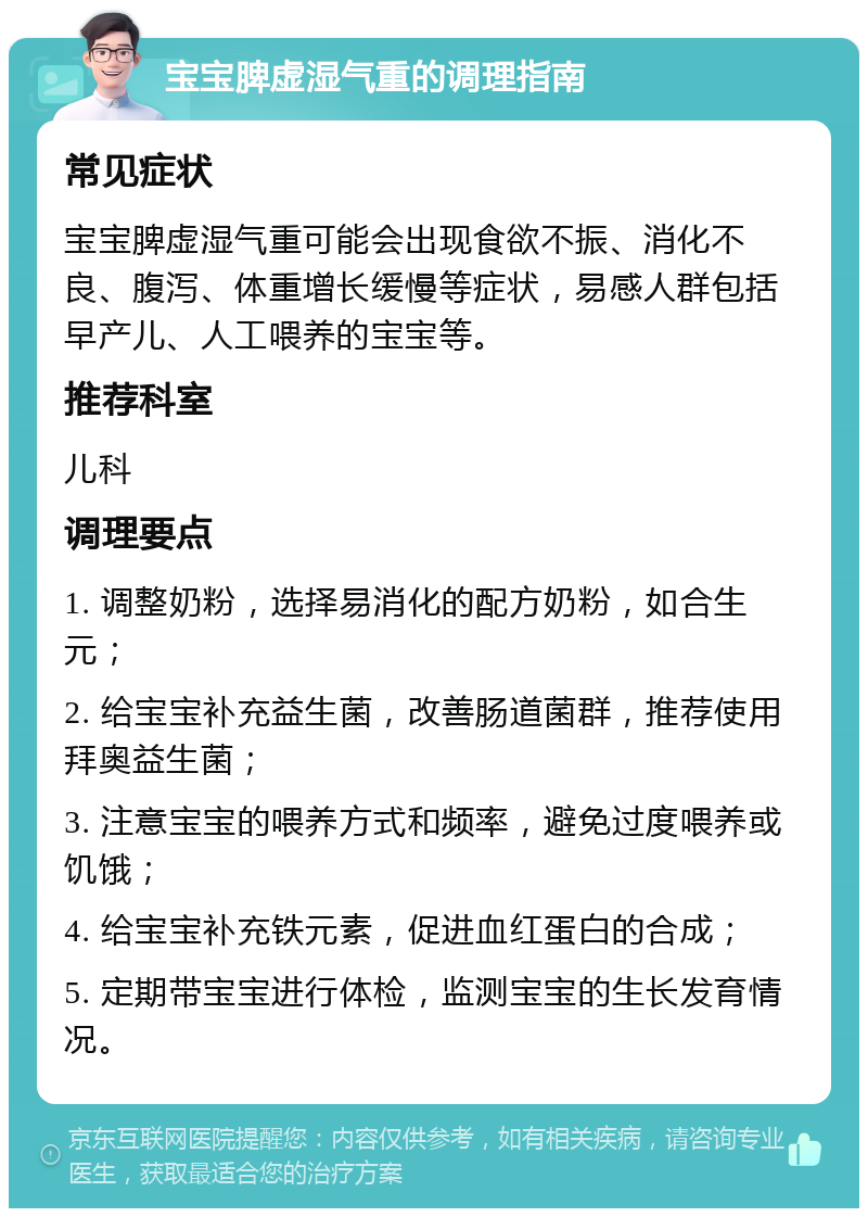 宝宝脾虚湿气重的调理指南 常见症状 宝宝脾虚湿气重可能会出现食欲不振、消化不良、腹泻、体重增长缓慢等症状，易感人群包括早产儿、人工喂养的宝宝等。 推荐科室 儿科 调理要点 1. 调整奶粉，选择易消化的配方奶粉，如合生元； 2. 给宝宝补充益生菌，改善肠道菌群，推荐使用拜奥益生菌； 3. 注意宝宝的喂养方式和频率，避免过度喂养或饥饿； 4. 给宝宝补充铁元素，促进血红蛋白的合成； 5. 定期带宝宝进行体检，监测宝宝的生长发育情况。