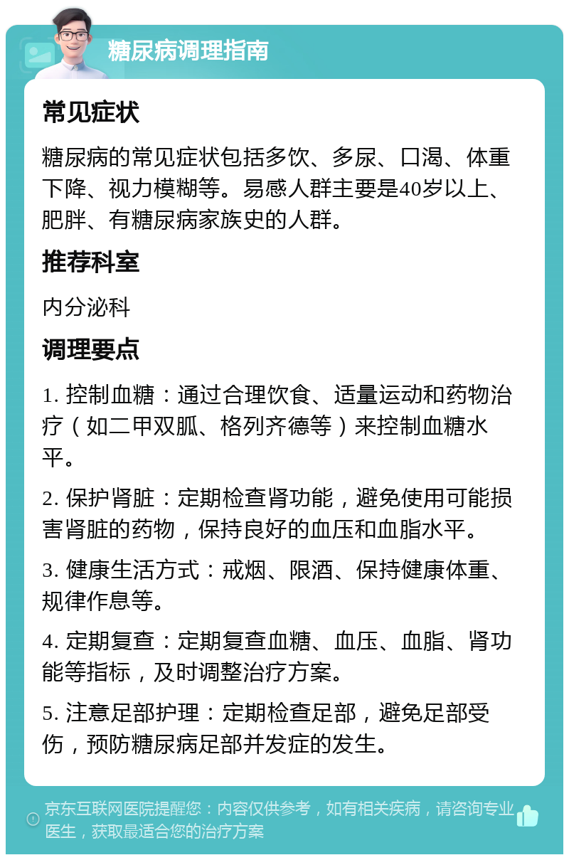 糖尿病调理指南 常见症状 糖尿病的常见症状包括多饮、多尿、口渴、体重下降、视力模糊等。易感人群主要是40岁以上、肥胖、有糖尿病家族史的人群。 推荐科室 内分泌科 调理要点 1. 控制血糖：通过合理饮食、适量运动和药物治疗（如二甲双胍、格列齐德等）来控制血糖水平。 2. 保护肾脏：定期检查肾功能，避免使用可能损害肾脏的药物，保持良好的血压和血脂水平。 3. 健康生活方式：戒烟、限酒、保持健康体重、规律作息等。 4. 定期复查：定期复查血糖、血压、血脂、肾功能等指标，及时调整治疗方案。 5. 注意足部护理：定期检查足部，避免足部受伤，预防糖尿病足部并发症的发生。