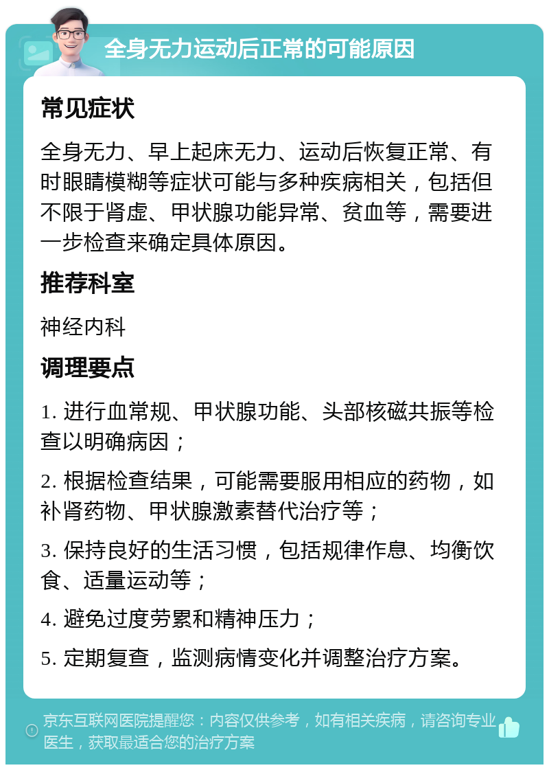 全身无力运动后正常的可能原因 常见症状 全身无力、早上起床无力、运动后恢复正常、有时眼睛模糊等症状可能与多种疾病相关，包括但不限于肾虚、甲状腺功能异常、贫血等，需要进一步检查来确定具体原因。 推荐科室 神经内科 调理要点 1. 进行血常规、甲状腺功能、头部核磁共振等检查以明确病因； 2. 根据检查结果，可能需要服用相应的药物，如补肾药物、甲状腺激素替代治疗等； 3. 保持良好的生活习惯，包括规律作息、均衡饮食、适量运动等； 4. 避免过度劳累和精神压力； 5. 定期复查，监测病情变化并调整治疗方案。