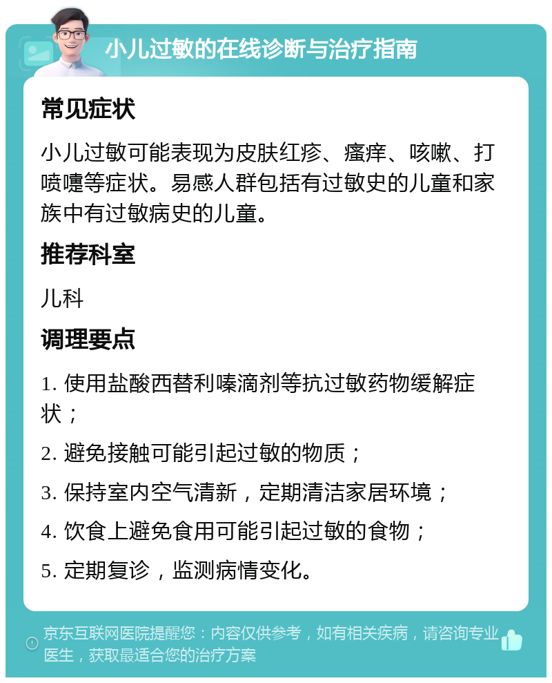 小儿过敏的在线诊断与治疗指南 常见症状 小儿过敏可能表现为皮肤红疹、瘙痒、咳嗽、打喷嚏等症状。易感人群包括有过敏史的儿童和家族中有过敏病史的儿童。 推荐科室 儿科 调理要点 1. 使用盐酸西替利嗪滴剂等抗过敏药物缓解症状； 2. 避免接触可能引起过敏的物质； 3. 保持室内空气清新，定期清洁家居环境； 4. 饮食上避免食用可能引起过敏的食物； 5. 定期复诊，监测病情变化。