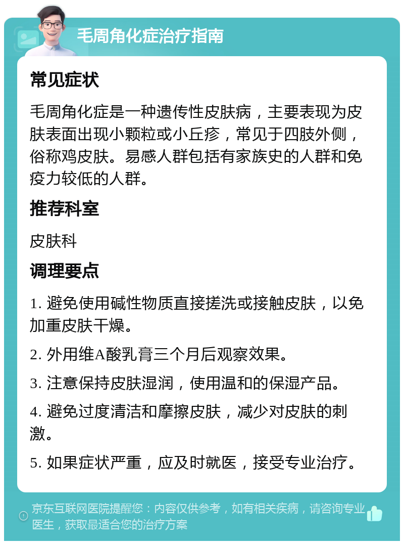 毛周角化症治疗指南 常见症状 毛周角化症是一种遗传性皮肤病，主要表现为皮肤表面出现小颗粒或小丘疹，常见于四肢外侧，俗称鸡皮肤。易感人群包括有家族史的人群和免疫力较低的人群。 推荐科室 皮肤科 调理要点 1. 避免使用碱性物质直接搓洗或接触皮肤，以免加重皮肤干燥。 2. 外用维A酸乳膏三个月后观察效果。 3. 注意保持皮肤湿润，使用温和的保湿产品。 4. 避免过度清洁和摩擦皮肤，减少对皮肤的刺激。 5. 如果症状严重，应及时就医，接受专业治疗。