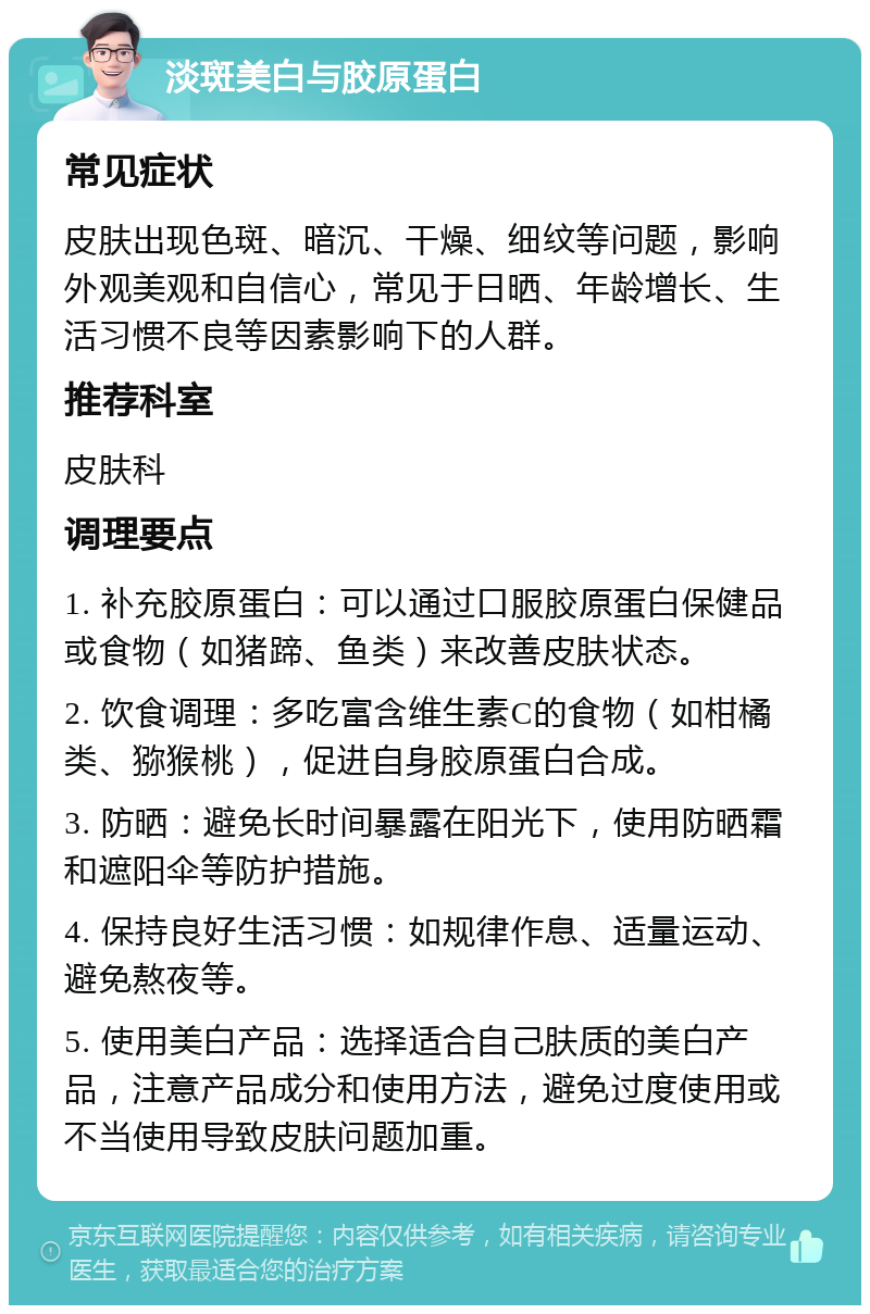 淡斑美白与胶原蛋白 常见症状 皮肤出现色斑、暗沉、干燥、细纹等问题，影响外观美观和自信心，常见于日晒、年龄增长、生活习惯不良等因素影响下的人群。 推荐科室 皮肤科 调理要点 1. 补充胶原蛋白：可以通过口服胶原蛋白保健品或食物（如猪蹄、鱼类）来改善皮肤状态。 2. 饮食调理：多吃富含维生素C的食物（如柑橘类、猕猴桃），促进自身胶原蛋白合成。 3. 防晒：避免长时间暴露在阳光下，使用防晒霜和遮阳伞等防护措施。 4. 保持良好生活习惯：如规律作息、适量运动、避免熬夜等。 5. 使用美白产品：选择适合自己肤质的美白产品，注意产品成分和使用方法，避免过度使用或不当使用导致皮肤问题加重。