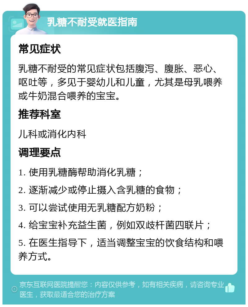 乳糖不耐受就医指南 常见症状 乳糖不耐受的常见症状包括腹泻、腹胀、恶心、呕吐等，多见于婴幼儿和儿童，尤其是母乳喂养或牛奶混合喂养的宝宝。 推荐科室 儿科或消化内科 调理要点 1. 使用乳糖酶帮助消化乳糖； 2. 逐渐减少或停止摄入含乳糖的食物； 3. 可以尝试使用无乳糖配方奶粉； 4. 给宝宝补充益生菌，例如双歧杆菌四联片； 5. 在医生指导下，适当调整宝宝的饮食结构和喂养方式。