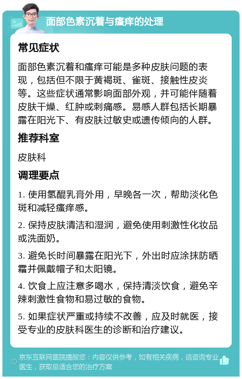 面部色素沉着与瘙痒的处理 常见症状 面部色素沉着和瘙痒可能是多种皮肤问题的表现，包括但不限于黄褐斑、雀斑、接触性皮炎等。这些症状通常影响面部外观，并可能伴随着皮肤干燥、红肿或刺痛感。易感人群包括长期暴露在阳光下、有皮肤过敏史或遗传倾向的人群。 推荐科室 皮肤科 调理要点 1. 使用氢醌乳膏外用，早晚各一次，帮助淡化色斑和减轻瘙痒感。 2. 保持皮肤清洁和湿润，避免使用刺激性化妆品或洗面奶。 3. 避免长时间暴露在阳光下，外出时应涂抹防晒霜并佩戴帽子和太阳镜。 4. 饮食上应注意多喝水，保持清淡饮食，避免辛辣刺激性食物和易过敏的食物。 5. 如果症状严重或持续不改善，应及时就医，接受专业的皮肤科医生的诊断和治疗建议。