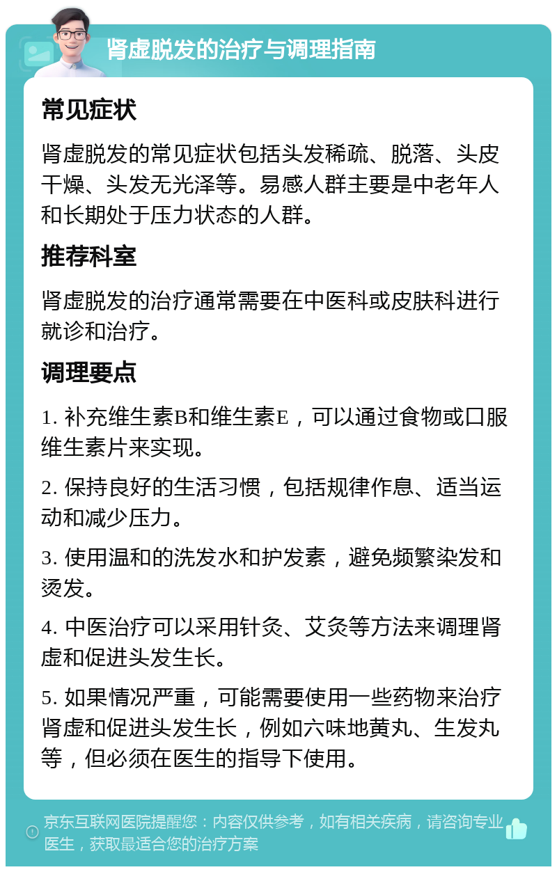 肾虚脱发的治疗与调理指南 常见症状 肾虚脱发的常见症状包括头发稀疏、脱落、头皮干燥、头发无光泽等。易感人群主要是中老年人和长期处于压力状态的人群。 推荐科室 肾虚脱发的治疗通常需要在中医科或皮肤科进行就诊和治疗。 调理要点 1. 补充维生素B和维生素E，可以通过食物或口服维生素片来实现。 2. 保持良好的生活习惯，包括规律作息、适当运动和减少压力。 3. 使用温和的洗发水和护发素，避免频繁染发和烫发。 4. 中医治疗可以采用针灸、艾灸等方法来调理肾虚和促进头发生长。 5. 如果情况严重，可能需要使用一些药物来治疗肾虚和促进头发生长，例如六味地黄丸、生发丸等，但必须在医生的指导下使用。