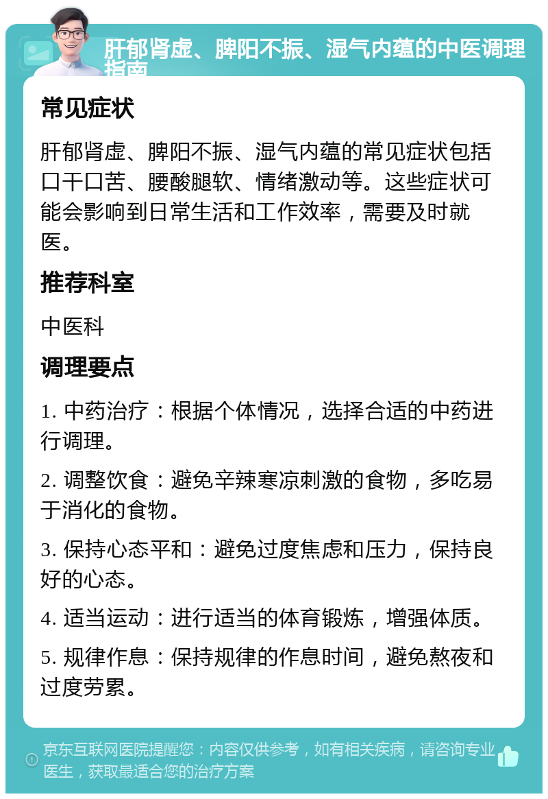 肝郁肾虚、脾阳不振、湿气内蕴的中医调理指南 常见症状 肝郁肾虚、脾阳不振、湿气内蕴的常见症状包括口干口苦、腰酸腿软、情绪激动等。这些症状可能会影响到日常生活和工作效率，需要及时就医。 推荐科室 中医科 调理要点 1. 中药治疗：根据个体情况，选择合适的中药进行调理。 2. 调整饮食：避免辛辣寒凉刺激的食物，多吃易于消化的食物。 3. 保持心态平和：避免过度焦虑和压力，保持良好的心态。 4. 适当运动：进行适当的体育锻炼，增强体质。 5. 规律作息：保持规律的作息时间，避免熬夜和过度劳累。