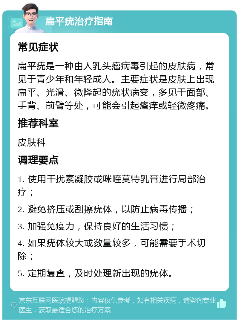 扁平疣治疗指南 常见症状 扁平疣是一种由人乳头瘤病毒引起的皮肤病，常见于青少年和年轻成人。主要症状是皮肤上出现扁平、光滑、微隆起的疣状病变，多见于面部、手背、前臂等处，可能会引起瘙痒或轻微疼痛。 推荐科室 皮肤科 调理要点 1. 使用干扰素凝胶或咪喹莫特乳膏进行局部治疗； 2. 避免挤压或刮擦疣体，以防止病毒传播； 3. 加强免疫力，保持良好的生活习惯； 4. 如果疣体较大或数量较多，可能需要手术切除； 5. 定期复查，及时处理新出现的疣体。