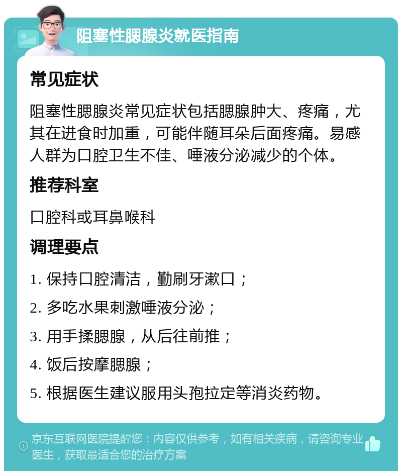 阻塞性腮腺炎就医指南 常见症状 阻塞性腮腺炎常见症状包括腮腺肿大、疼痛，尤其在进食时加重，可能伴随耳朵后面疼痛。易感人群为口腔卫生不佳、唾液分泌减少的个体。 推荐科室 口腔科或耳鼻喉科 调理要点 1. 保持口腔清洁，勤刷牙漱口； 2. 多吃水果刺激唾液分泌； 3. 用手揉腮腺，从后往前推； 4. 饭后按摩腮腺； 5. 根据医生建议服用头孢拉定等消炎药物。