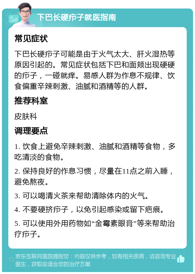 下巴长硬疖子就医指南 常见症状 下巴长硬疖子可能是由于火气太大、肝火湿热等原因引起的。常见症状包括下巴和面颊出现硬硬的疖子，一碰就痒。易感人群为作息不规律、饮食偏重辛辣刺激、油腻和酒精等的人群。 推荐科室 皮肤科 调理要点 1. 饮食上避免辛辣刺激、油腻和酒精等食物，多吃清淡的食物。 2. 保持良好的作息习惯，尽量在11点之前入睡，避免熬夜。 3. 可以喝清火茶来帮助清除体内的火气。 4. 不要硬挤疖子，以免引起感染或留下疤痕。 5. 可以使用外用药物如“金霉素眼膏”等来帮助治疗疖子。