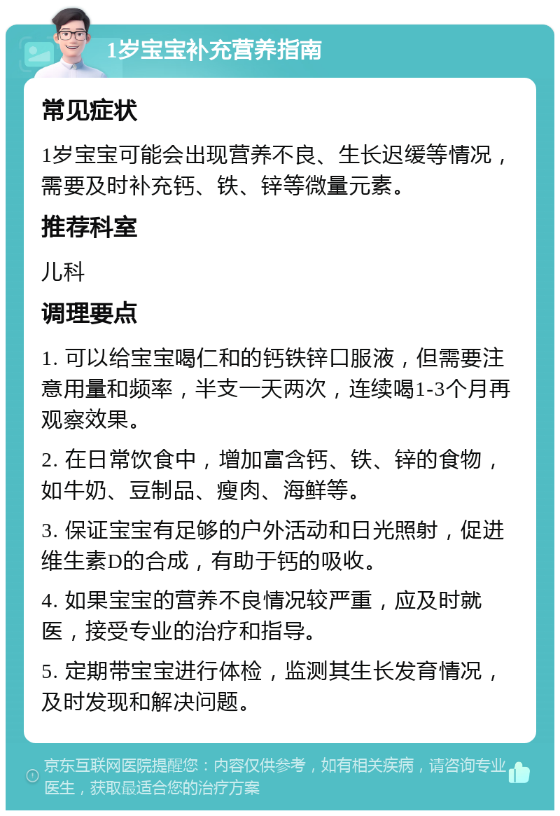 1岁宝宝补充营养指南 常见症状 1岁宝宝可能会出现营养不良、生长迟缓等情况，需要及时补充钙、铁、锌等微量元素。 推荐科室 儿科 调理要点 1. 可以给宝宝喝仁和的钙铁锌口服液，但需要注意用量和频率，半支一天两次，连续喝1-3个月再观察效果。 2. 在日常饮食中，增加富含钙、铁、锌的食物，如牛奶、豆制品、瘦肉、海鲜等。 3. 保证宝宝有足够的户外活动和日光照射，促进维生素D的合成，有助于钙的吸收。 4. 如果宝宝的营养不良情况较严重，应及时就医，接受专业的治疗和指导。 5. 定期带宝宝进行体检，监测其生长发育情况，及时发现和解决问题。