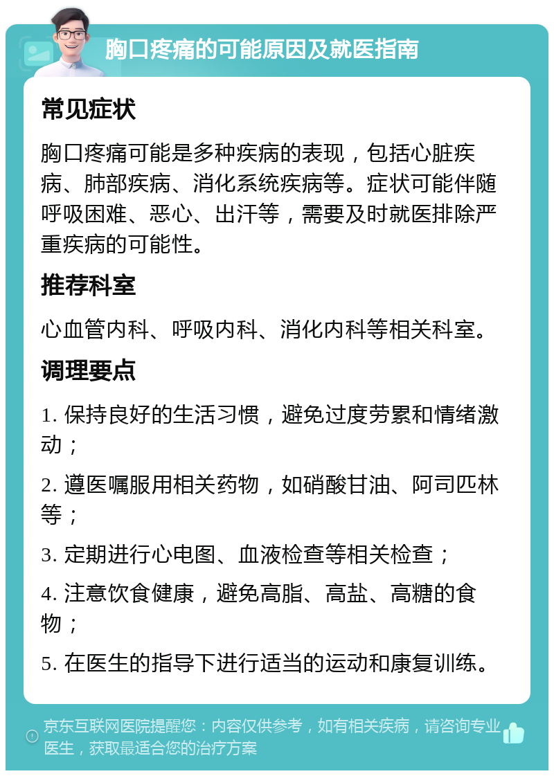 胸口疼痛的可能原因及就医指南 常见症状 胸口疼痛可能是多种疾病的表现，包括心脏疾病、肺部疾病、消化系统疾病等。症状可能伴随呼吸困难、恶心、出汗等，需要及时就医排除严重疾病的可能性。 推荐科室 心血管内科、呼吸内科、消化内科等相关科室。 调理要点 1. 保持良好的生活习惯，避免过度劳累和情绪激动； 2. 遵医嘱服用相关药物，如硝酸甘油、阿司匹林等； 3. 定期进行心电图、血液检查等相关检查； 4. 注意饮食健康，避免高脂、高盐、高糖的食物； 5. 在医生的指导下进行适当的运动和康复训练。