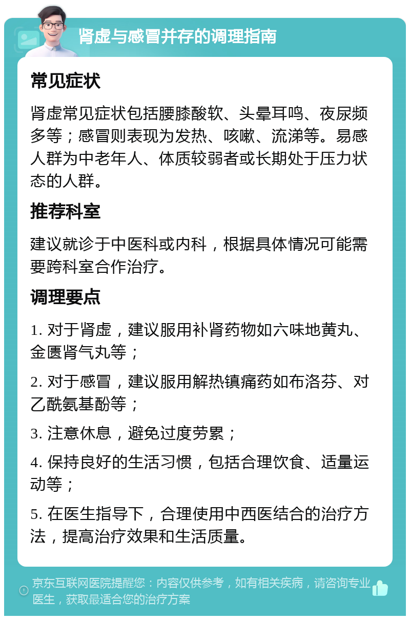 肾虚与感冒并存的调理指南 常见症状 肾虚常见症状包括腰膝酸软、头晕耳鸣、夜尿频多等；感冒则表现为发热、咳嗽、流涕等。易感人群为中老年人、体质较弱者或长期处于压力状态的人群。 推荐科室 建议就诊于中医科或内科，根据具体情况可能需要跨科室合作治疗。 调理要点 1. 对于肾虚，建议服用补肾药物如六味地黄丸、金匮肾气丸等； 2. 对于感冒，建议服用解热镇痛药如布洛芬、对乙酰氨基酚等； 3. 注意休息，避免过度劳累； 4. 保持良好的生活习惯，包括合理饮食、适量运动等； 5. 在医生指导下，合理使用中西医结合的治疗方法，提高治疗效果和生活质量。