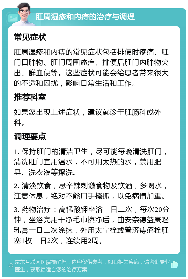 肛周湿疹和内痔的治疗与调理 常见症状 肛周湿疹和内痔的常见症状包括排便时疼痛、肛门口肿物、肛门周围瘙痒、排便后肛门内肿物突出、鲜血便等。这些症状可能会给患者带来很大的不适和困扰，影响日常生活和工作。 推荐科室 如果您出现上述症状，建议就诊于肛肠科或外科。 调理要点 1. 保持肛门的清洁卫生，尽可能每晚清洗肛门，清洗肛门宜用温水，不可用太热的水，禁用肥皂、洗衣液等擦洗。 2. 清淡饮食，忌辛辣刺激食物及饮酒，多喝水，注意休息，绝对不能用手搔抓，以免病情加重。 3. 药物治疗：高锰酸钾坐浴一日二次，每次20分钟，坐浴完用干净毛巾擦净后，曲安奈德益康唑乳膏一日二次涂抹，外用太宁栓或普济痔疮栓肛塞1枚一日2次，连续用2周。