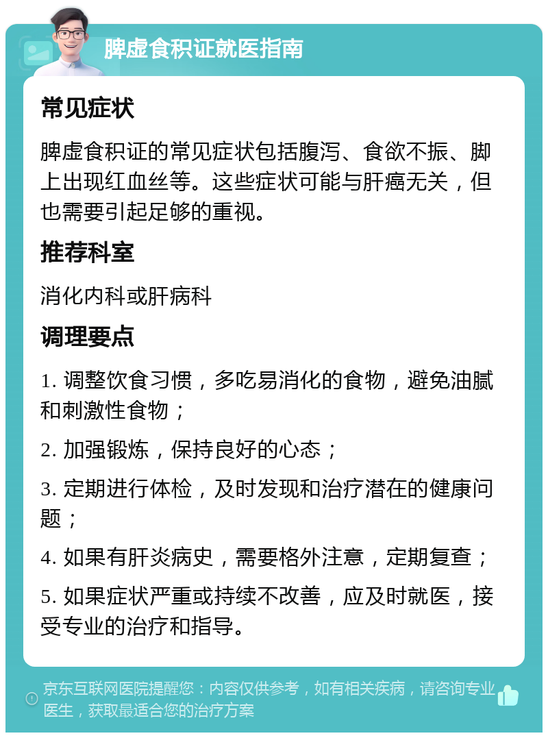 脾虚食积证就医指南 常见症状 脾虚食积证的常见症状包括腹泻、食欲不振、脚上出现红血丝等。这些症状可能与肝癌无关，但也需要引起足够的重视。 推荐科室 消化内科或肝病科 调理要点 1. 调整饮食习惯，多吃易消化的食物，避免油腻和刺激性食物； 2. 加强锻炼，保持良好的心态； 3. 定期进行体检，及时发现和治疗潜在的健康问题； 4. 如果有肝炎病史，需要格外注意，定期复查； 5. 如果症状严重或持续不改善，应及时就医，接受专业的治疗和指导。