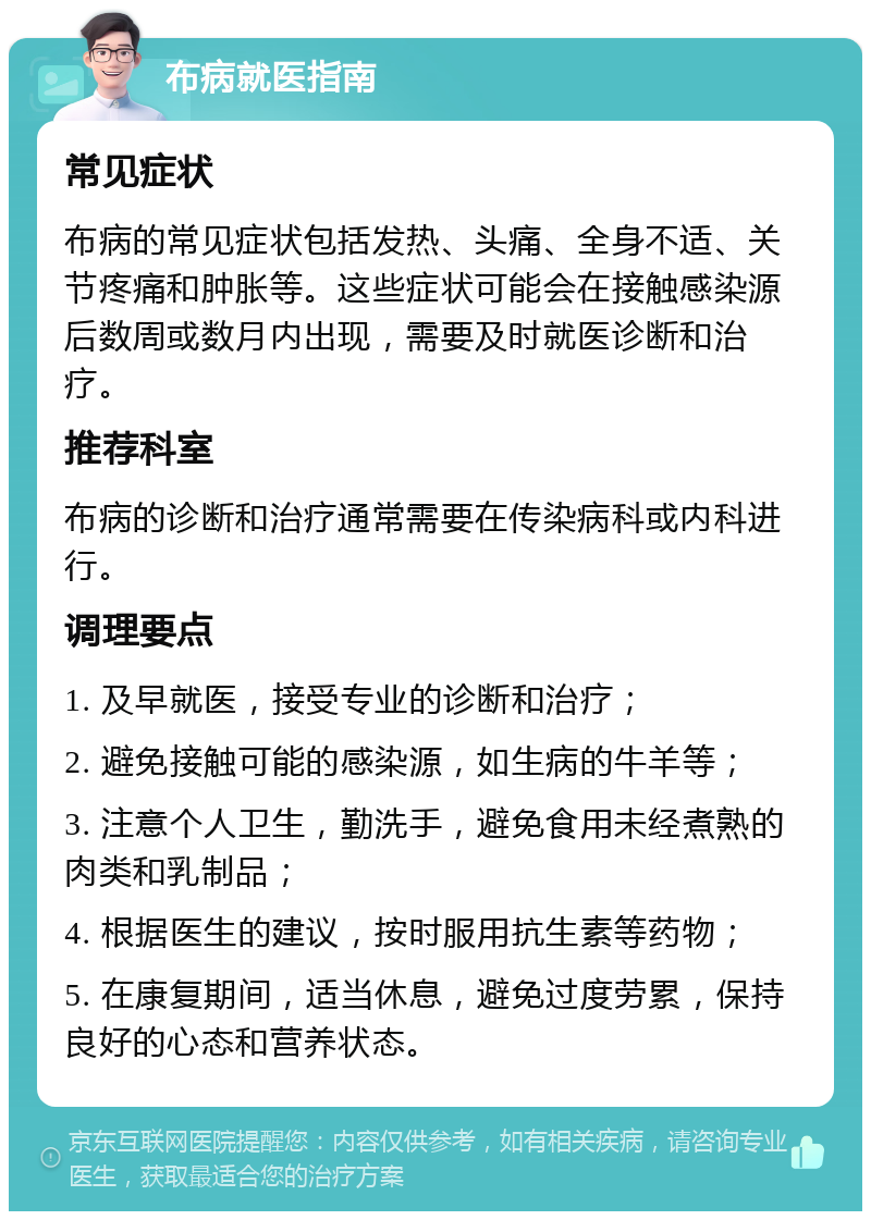 布病就医指南 常见症状 布病的常见症状包括发热、头痛、全身不适、关节疼痛和肿胀等。这些症状可能会在接触感染源后数周或数月内出现，需要及时就医诊断和治疗。 推荐科室 布病的诊断和治疗通常需要在传染病科或内科进行。 调理要点 1. 及早就医，接受专业的诊断和治疗； 2. 避免接触可能的感染源，如生病的牛羊等； 3. 注意个人卫生，勤洗手，避免食用未经煮熟的肉类和乳制品； 4. 根据医生的建议，按时服用抗生素等药物； 5. 在康复期间，适当休息，避免过度劳累，保持良好的心态和营养状态。