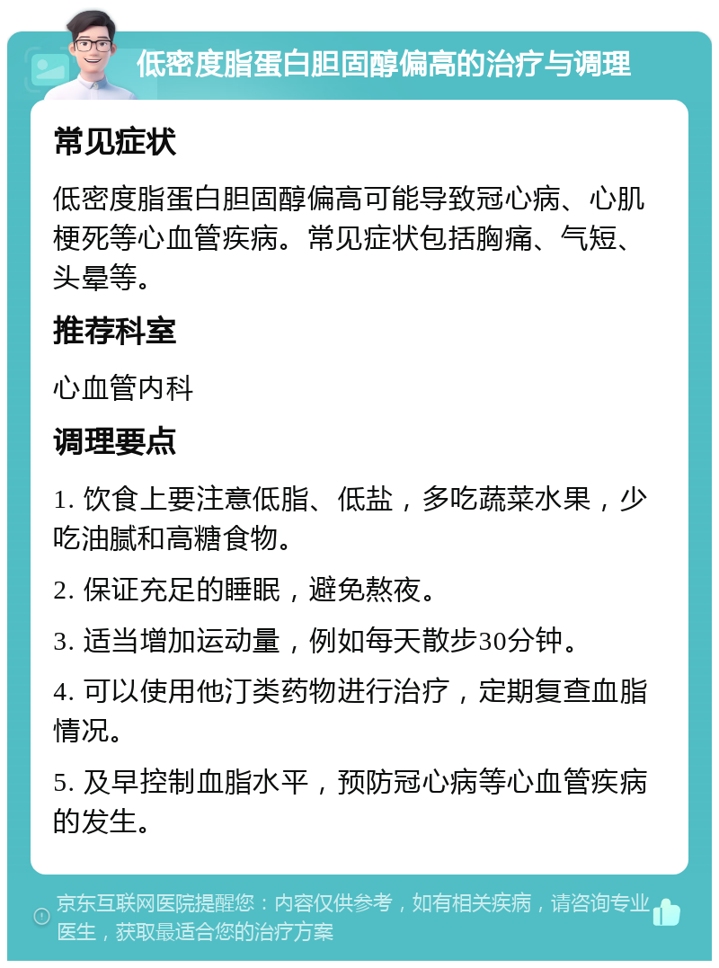 低密度脂蛋白胆固醇偏高的治疗与调理 常见症状 低密度脂蛋白胆固醇偏高可能导致冠心病、心肌梗死等心血管疾病。常见症状包括胸痛、气短、头晕等。 推荐科室 心血管内科 调理要点 1. 饮食上要注意低脂、低盐，多吃蔬菜水果，少吃油腻和高糖食物。 2. 保证充足的睡眠，避免熬夜。 3. 适当增加运动量，例如每天散步30分钟。 4. 可以使用他汀类药物进行治疗，定期复查血脂情况。 5. 及早控制血脂水平，预防冠心病等心血管疾病的发生。