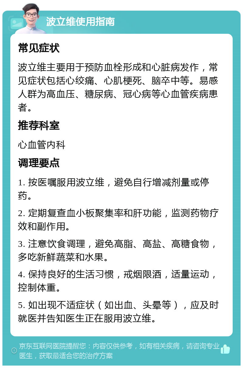 波立维使用指南 常见症状 波立维主要用于预防血栓形成和心脏病发作，常见症状包括心绞痛、心肌梗死、脑卒中等。易感人群为高血压、糖尿病、冠心病等心血管疾病患者。 推荐科室 心血管内科 调理要点 1. 按医嘱服用波立维，避免自行增减剂量或停药。 2. 定期复查血小板聚集率和肝功能，监测药物疗效和副作用。 3. 注意饮食调理，避免高脂、高盐、高糖食物，多吃新鲜蔬菜和水果。 4. 保持良好的生活习惯，戒烟限酒，适量运动，控制体重。 5. 如出现不适症状（如出血、头晕等），应及时就医并告知医生正在服用波立维。