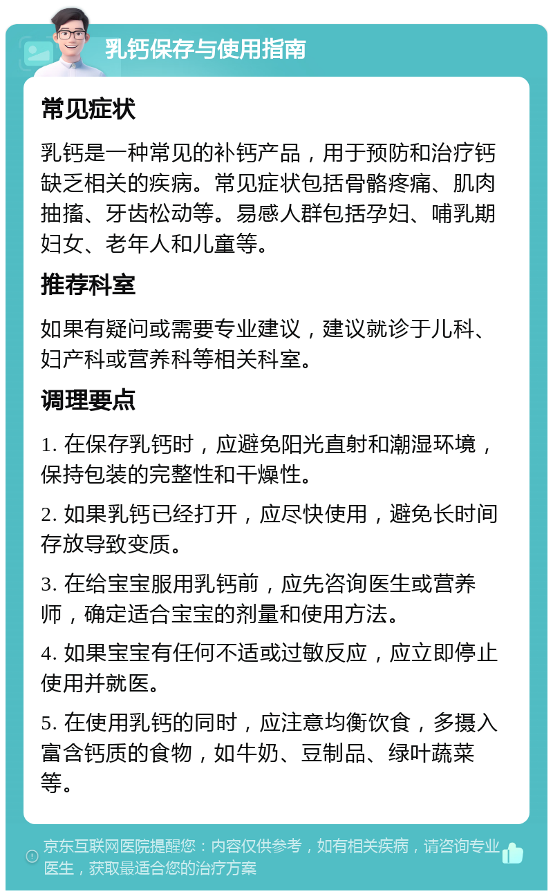 乳钙保存与使用指南 常见症状 乳钙是一种常见的补钙产品，用于预防和治疗钙缺乏相关的疾病。常见症状包括骨骼疼痛、肌肉抽搐、牙齿松动等。易感人群包括孕妇、哺乳期妇女、老年人和儿童等。 推荐科室 如果有疑问或需要专业建议，建议就诊于儿科、妇产科或营养科等相关科室。 调理要点 1. 在保存乳钙时，应避免阳光直射和潮湿环境，保持包装的完整性和干燥性。 2. 如果乳钙已经打开，应尽快使用，避免长时间存放导致变质。 3. 在给宝宝服用乳钙前，应先咨询医生或营养师，确定适合宝宝的剂量和使用方法。 4. 如果宝宝有任何不适或过敏反应，应立即停止使用并就医。 5. 在使用乳钙的同时，应注意均衡饮食，多摄入富含钙质的食物，如牛奶、豆制品、绿叶蔬菜等。