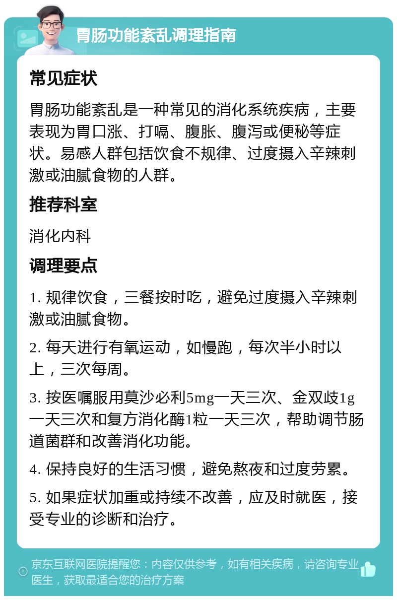 胃肠功能紊乱调理指南 常见症状 胃肠功能紊乱是一种常见的消化系统疾病，主要表现为胃口涨、打嗝、腹胀、腹泻或便秘等症状。易感人群包括饮食不规律、过度摄入辛辣刺激或油腻食物的人群。 推荐科室 消化内科 调理要点 1. 规律饮食，三餐按时吃，避免过度摄入辛辣刺激或油腻食物。 2. 每天进行有氧运动，如慢跑，每次半小时以上，三次每周。 3. 按医嘱服用莫沙必利5mg一天三次、金双歧1g一天三次和复方消化酶1粒一天三次，帮助调节肠道菌群和改善消化功能。 4. 保持良好的生活习惯，避免熬夜和过度劳累。 5. 如果症状加重或持续不改善，应及时就医，接受专业的诊断和治疗。