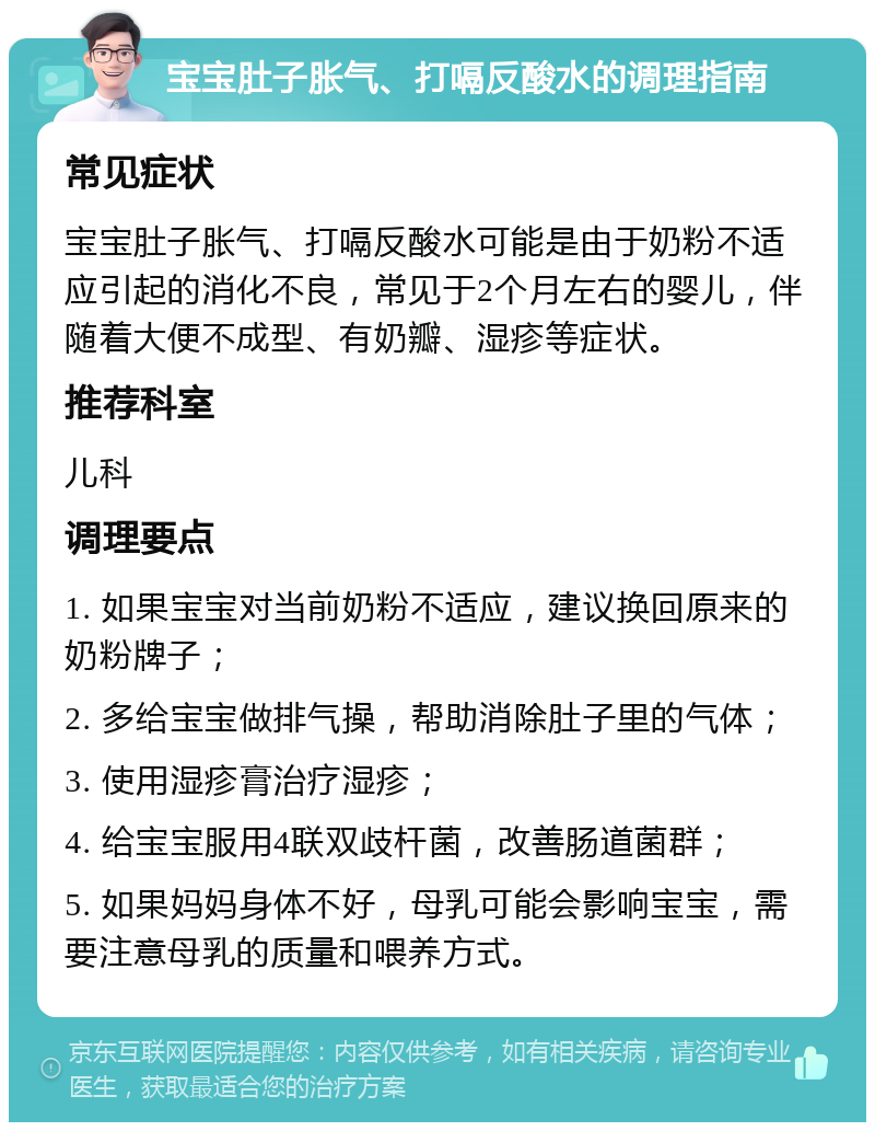 宝宝肚子胀气、打嗝反酸水的调理指南 常见症状 宝宝肚子胀气、打嗝反酸水可能是由于奶粉不适应引起的消化不良，常见于2个月左右的婴儿，伴随着大便不成型、有奶瓣、湿疹等症状。 推荐科室 儿科 调理要点 1. 如果宝宝对当前奶粉不适应，建议换回原来的奶粉牌子； 2. 多给宝宝做排气操，帮助消除肚子里的气体； 3. 使用湿疹膏治疗湿疹； 4. 给宝宝服用4联双歧杆菌，改善肠道菌群； 5. 如果妈妈身体不好，母乳可能会影响宝宝，需要注意母乳的质量和喂养方式。