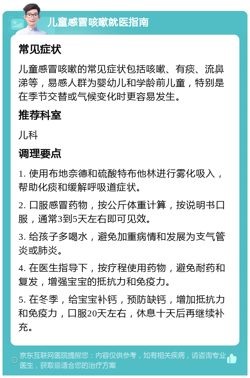 儿童感冒咳嗽就医指南 常见症状 儿童感冒咳嗽的常见症状包括咳嗽、有痰、流鼻涕等，易感人群为婴幼儿和学龄前儿童，特别是在季节交替或气候变化时更容易发生。 推荐科室 儿科 调理要点 1. 使用布地奈德和硫酸特布他林进行雾化吸入，帮助化痰和缓解呼吸道症状。 2. 口服感冒药物，按公斤体重计算，按说明书口服，通常3到5天左右即可见效。 3. 给孩子多喝水，避免加重病情和发展为支气管炎或肺炎。 4. 在医生指导下，按疗程使用药物，避免耐药和复发，增强宝宝的抵抗力和免疫力。 5. 在冬季，给宝宝补钙，预防缺钙，增加抵抗力和免疫力，口服20天左右，休息十天后再继续补充。