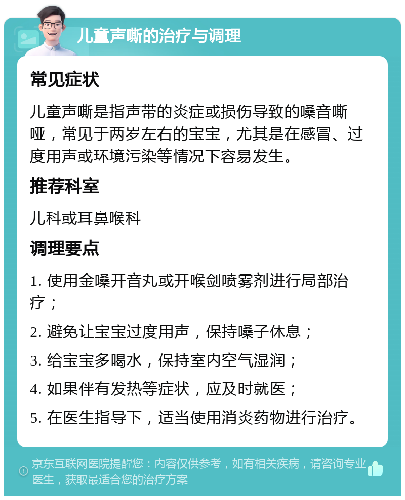 儿童声嘶的治疗与调理 常见症状 儿童声嘶是指声带的炎症或损伤导致的嗓音嘶哑，常见于两岁左右的宝宝，尤其是在感冒、过度用声或环境污染等情况下容易发生。 推荐科室 儿科或耳鼻喉科 调理要点 1. 使用金嗓开音丸或开喉剑喷雾剂进行局部治疗； 2. 避免让宝宝过度用声，保持嗓子休息； 3. 给宝宝多喝水，保持室内空气湿润； 4. 如果伴有发热等症状，应及时就医； 5. 在医生指导下，适当使用消炎药物进行治疗。