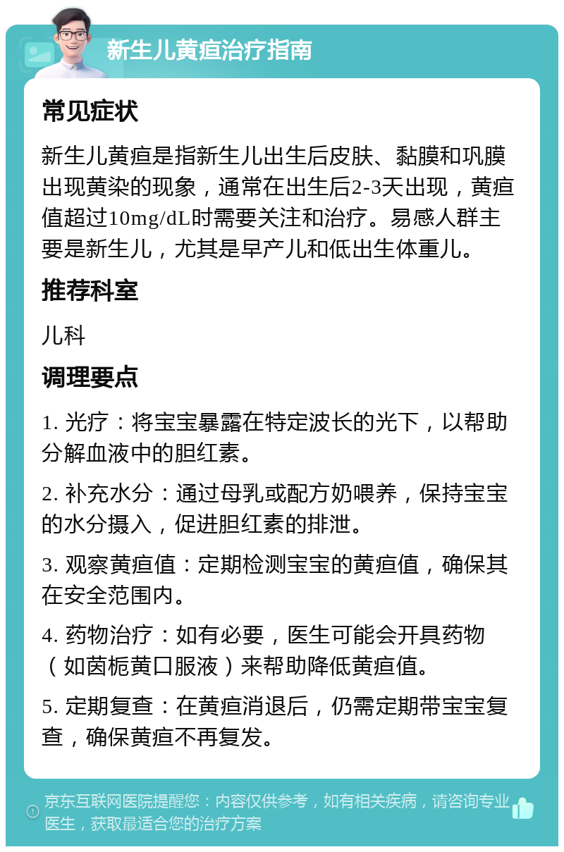 新生儿黄疸治疗指南 常见症状 新生儿黄疸是指新生儿出生后皮肤、黏膜和巩膜出现黄染的现象，通常在出生后2-3天出现，黄疸值超过10mg/dL时需要关注和治疗。易感人群主要是新生儿，尤其是早产儿和低出生体重儿。 推荐科室 儿科 调理要点 1. 光疗：将宝宝暴露在特定波长的光下，以帮助分解血液中的胆红素。 2. 补充水分：通过母乳或配方奶喂养，保持宝宝的水分摄入，促进胆红素的排泄。 3. 观察黄疸值：定期检测宝宝的黄疸值，确保其在安全范围内。 4. 药物治疗：如有必要，医生可能会开具药物（如茵栀黄口服液）来帮助降低黄疸值。 5. 定期复查：在黄疸消退后，仍需定期带宝宝复查，确保黄疸不再复发。