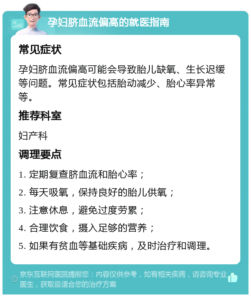 孕妇脐血流偏高的就医指南 常见症状 孕妇脐血流偏高可能会导致胎儿缺氧、生长迟缓等问题。常见症状包括胎动减少、胎心率异常等。 推荐科室 妇产科 调理要点 1. 定期复查脐血流和胎心率； 2. 每天吸氧，保持良好的胎儿供氧； 3. 注意休息，避免过度劳累； 4. 合理饮食，摄入足够的营养； 5. 如果有贫血等基础疾病，及时治疗和调理。