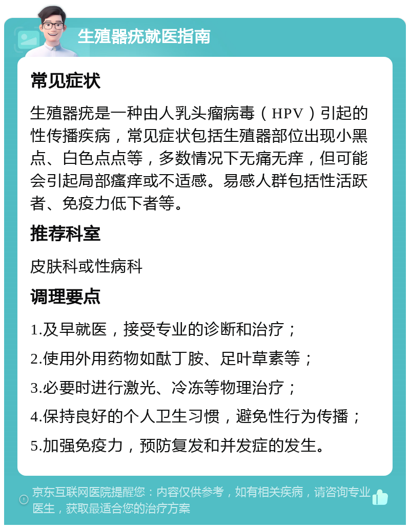 生殖器疣就医指南 常见症状 生殖器疣是一种由人乳头瘤病毒（HPV）引起的性传播疾病，常见症状包括生殖器部位出现小黑点、白色点点等，多数情况下无痛无痒，但可能会引起局部瘙痒或不适感。易感人群包括性活跃者、免疫力低下者等。 推荐科室 皮肤科或性病科 调理要点 1.及早就医，接受专业的诊断和治疗； 2.使用外用药物如酞丁胺、足叶草素等； 3.必要时进行激光、冷冻等物理治疗； 4.保持良好的个人卫生习惯，避免性行为传播； 5.加强免疫力，预防复发和并发症的发生。