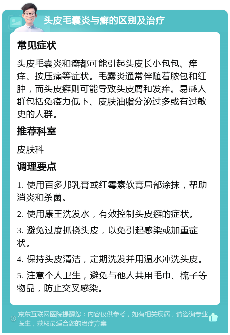 头皮毛囊炎与癣的区别及治疗 常见症状 头皮毛囊炎和癣都可能引起头皮长小包包、痒痒、按压痛等症状。毛囊炎通常伴随着脓包和红肿，而头皮癣则可能导致头皮屑和发痒。易感人群包括免疫力低下、皮肤油脂分泌过多或有过敏史的人群。 推荐科室 皮肤科 调理要点 1. 使用百多邦乳膏或红霉素软膏局部涂抹，帮助消炎和杀菌。 2. 使用康王洗发水，有效控制头皮癣的症状。 3. 避免过度抓挠头皮，以免引起感染或加重症状。 4. 保持头皮清洁，定期洗发并用温水冲洗头皮。 5. 注意个人卫生，避免与他人共用毛巾、梳子等物品，防止交叉感染。