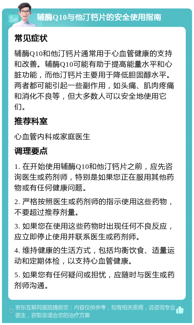 辅酶Q10与他汀钙片的安全使用指南 常见症状 辅酶Q10和他汀钙片通常用于心血管健康的支持和改善。辅酶Q10可能有助于提高能量水平和心脏功能，而他汀钙片主要用于降低胆固醇水平。两者都可能引起一些副作用，如头痛、肌肉疼痛和消化不良等，但大多数人可以安全地使用它们。 推荐科室 心血管内科或家庭医生 调理要点 1. 在开始使用辅酶Q10和他汀钙片之前，应先咨询医生或药剂师，特别是如果您正在服用其他药物或有任何健康问题。 2. 严格按照医生或药剂师的指示使用这些药物，不要超过推荐剂量。 3. 如果您在使用这些药物时出现任何不良反应，应立即停止使用并联系医生或药剂师。 4. 维持健康的生活方式，包括均衡饮食、适量运动和定期体检，以支持心血管健康。 5. 如果您有任何疑问或担忧，应随时与医生或药剂师沟通。